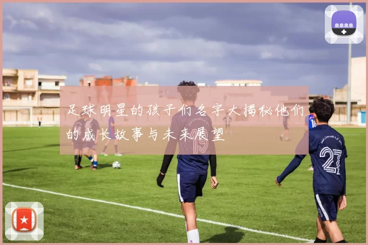 足球明星的孩子们名字大揭秘他们的成长故事与未来展望